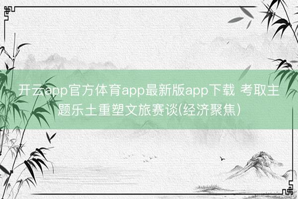开云app官方体育app最新版app下载 考取主题乐土重塑文旅赛谈(经济聚焦)