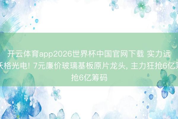 开云体育app2026世界杯中国官网下载 实力远超沃格光电! 7元廉价玻璃基板原片龙头， 主力狂抢6亿筹码