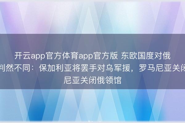 开云app官方体育app官方版 东欧国度对俄乌格调判然不同：保加利亚将罢手对乌军援，罗马尼亚关闭俄领馆