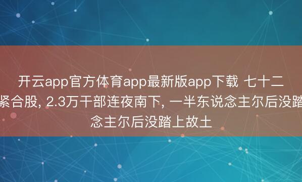 开云app官方体育app最新版app下载 七十二小时要紧合股， 2.3万干部连夜南下， 一半东说念主尔后没踏上故土