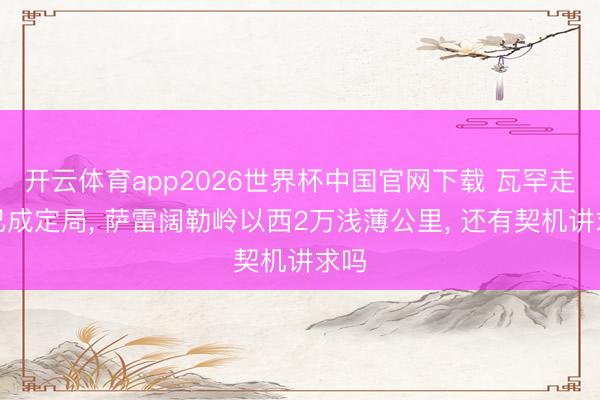 开云体育app2026世界杯中国官网下载 瓦罕走廊已成定局， 萨雷阔勒岭以西2万浅薄公里， 还有契机讲求吗