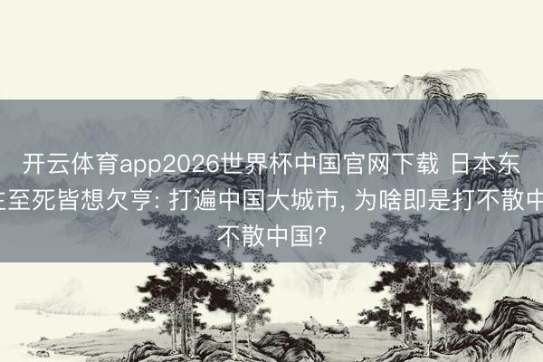 开云体育app2026世界杯中国官网下载 日本东谈主至死皆想欠亨: 打遍中国大城市， 为啥即是打不散中国?