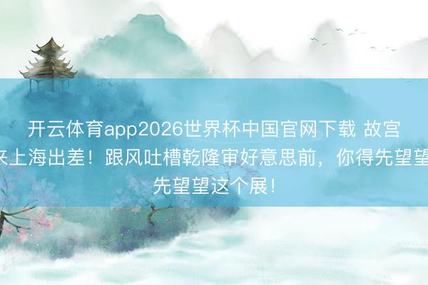 开云体育app2026世界杯中国官网下载 故宫文物又来上海出差！跟风吐槽乾隆审好意思前，你得先望望这个展！