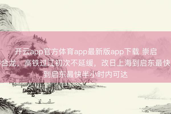 开云app官方体育app最新版app下载 崇启公铁长江大桥合龙,高铁过江初次不延缓,改日上海到启东最快半小时内可达
