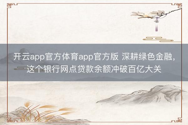 开云app官方体育app官方版 深耕绿色金融，这个银行网点贷款余额冲破百亿大关