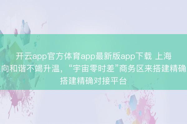 开云app官方体育app最新版app下载 上海与中东双向和谐不竭升温，“宇宙零时差”商务区来搭建精确对接平台