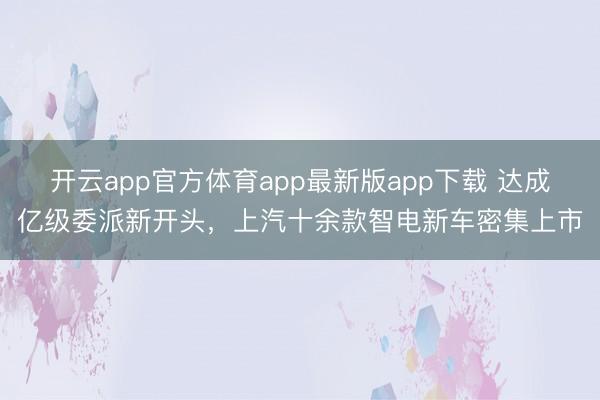 开云app官方体育app最新版app下载 达成亿级委派新开头，上汽十余款智电新车密集上市