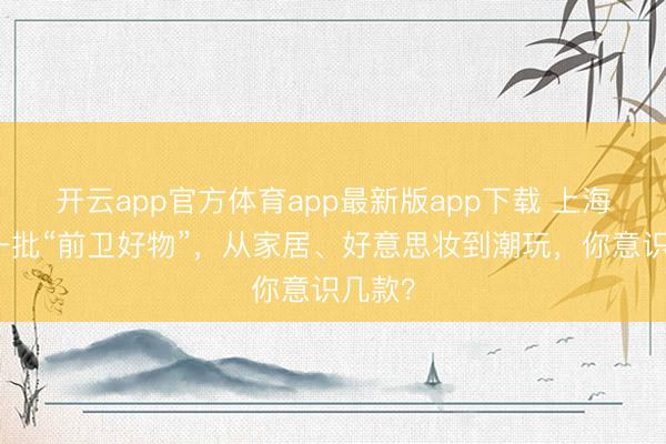 开云app官方体育app最新版app下载 上海官宣一批“前卫好物”,从家居、好意思妆到潮玩,你意识几款?