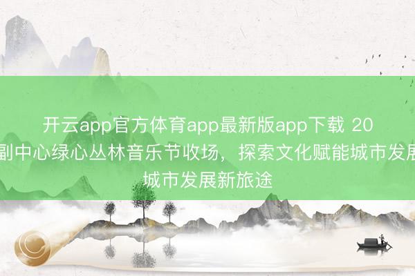 开云app官方体育app最新版app下载 2026城市副中心绿心丛林音乐节收场，探索文化赋能城市发展新旅途