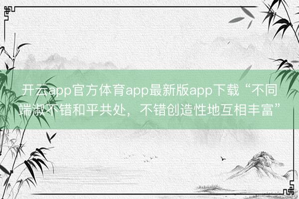 开云app官方体育app最新版app下载 “不同端淑不错和平共处，不错创造性地互相丰富”