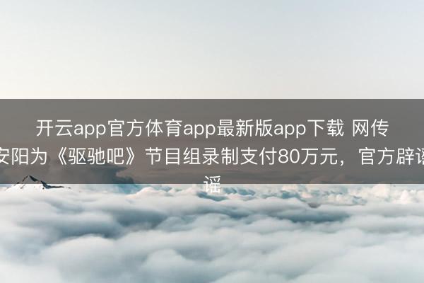 开云app官方体育app最新版app下载 网传安阳为《驱驰吧》节目组录制支付80万元，官方辟谣