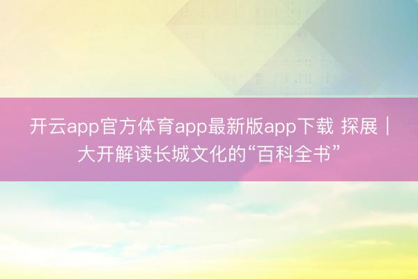 开云app官方体育app最新版app下载 探展|大开解读长城文化的“百科全书”