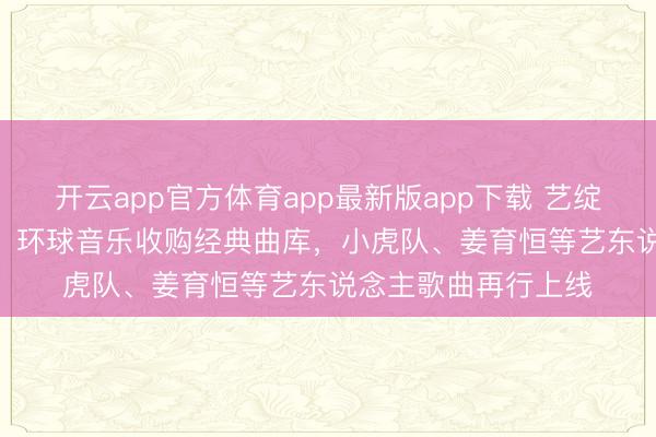 开云app官方体育app最新版app下载 艺绽 | 你的芳华转头了！环球音乐收购经典曲库，小虎队、姜育恒等艺东说念主歌曲再行上线
