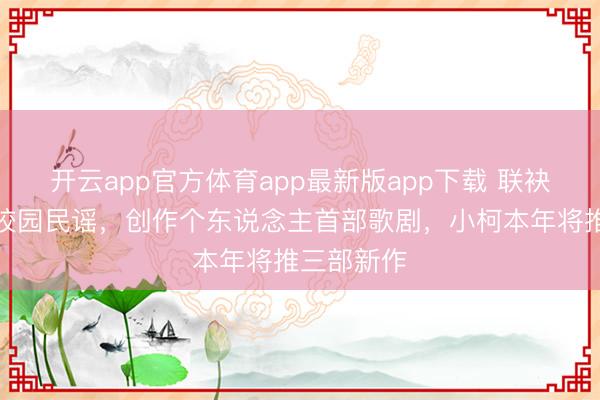 开云app官方体育app最新版app下载 联袂叶蓓致意校园民谣，创作个东说念主首部歌剧，小柯本年将推三部新作