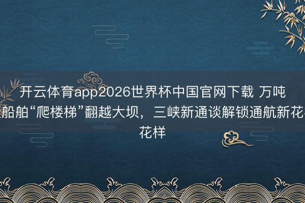 开云体育app2026世界杯中国官网下载 万吨级船舶“爬楼梯”翻越大坝，三峡新通谈解锁通航新花样