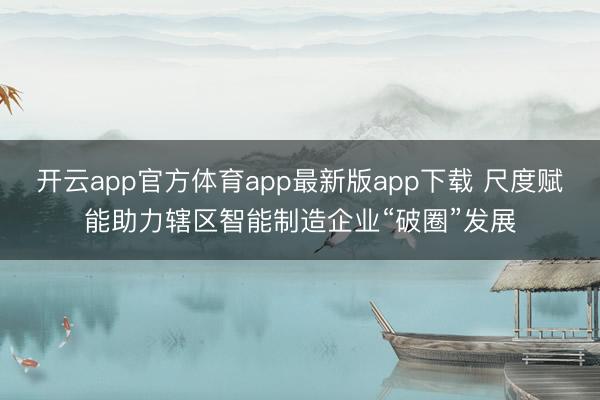 开云app官方体育app最新版app下载 尺度赋能助力辖区智能制造企业“破圈”发展