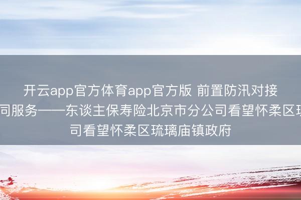 开云app官方体育app官方版 前置防汛对接 深化政企协同服务——东谈主保寿险北京市分公司看望怀柔区琉璃庙镇政府