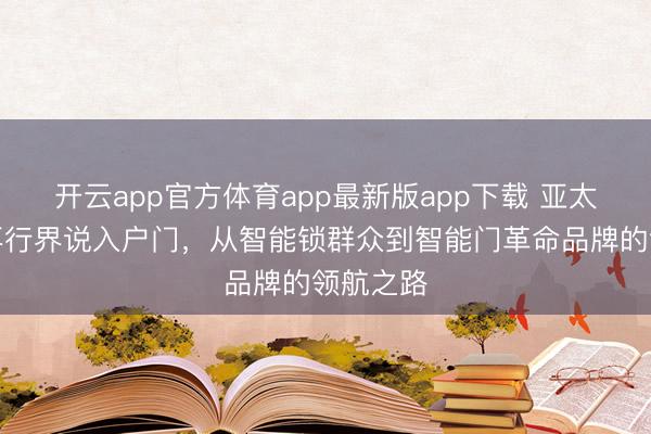 开云app官方体育app最新版app下载 亚太天能：再行界说入户门，从智能锁群众到智能门革命品牌的领航之路