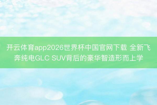 开云体育app2026世界杯中国官网下载 全新飞奔纯电GLC SUV背后的豪华智造形而上学