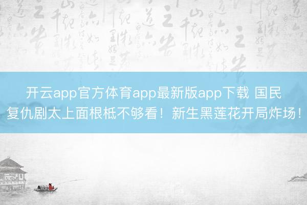 开云app官方体育app最新版app下载 国民复仇剧太上面根柢不够看！新生黑莲花开局炸场！