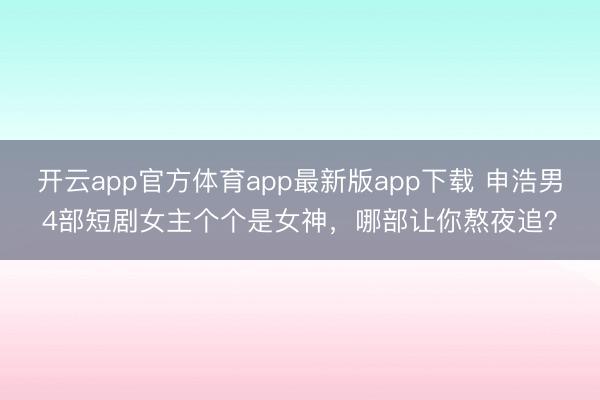 开云app官方体育app最新版app下载 申浩男4部短剧女主个个是女神，哪部让你熬夜追？