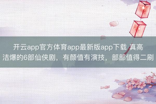 开云app官方体育app最新版app下载 真高洁爆的6部仙侠剧，有颜值有演技，部部值得二刷