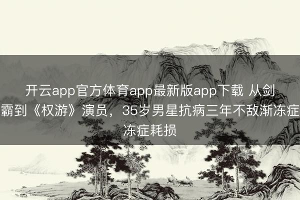 开云app官方体育app最新版app下载 从剑桥学霸到《权游》演员，35岁男星抗病三年不敌渐冻症耗损