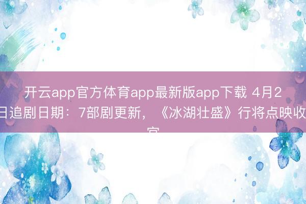 开云app官方体育app最新版app下载 4月21日追剧日期：7部剧更新，《冰湖壮盛》行将点映收官
