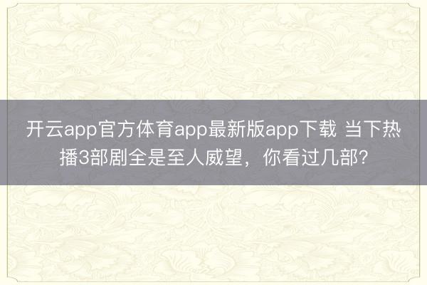 开云app官方体育app最新版app下载 当下热播3部剧全是至人威望，你看过几部？