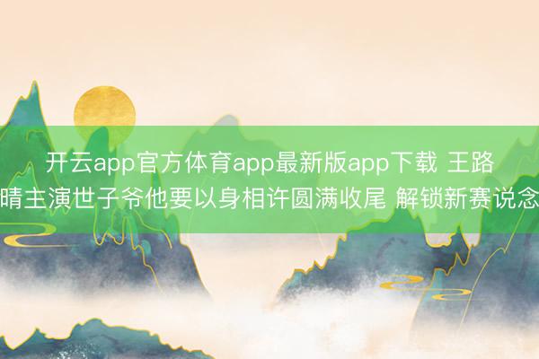 开云app官方体育app最新版app下载 王路晴主演世子爷他要以身相许圆满收尾 解锁新赛说念