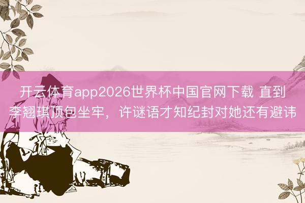开云体育app2026世界杯中国官网下载 直到李翘琪顶包坐牢,许谜语才知纪封对她还有避讳