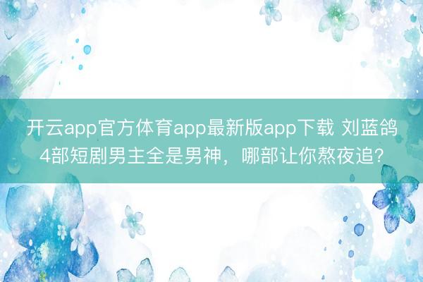 开云app官方体育app最新版app下载 刘蓝鸽4部短剧男主全是男神,哪部让你熬夜追?