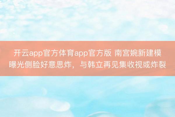 开云app官方体育app官方版 南宫婉新建模曝光侧脸好意思炸，与韩立再见集收视或炸裂
