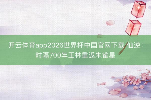 开云体育app2026世界杯中国官网下载 仙逆：时隔700年王林重返朱雀星