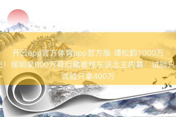 开云app官方体育app官方版 谭松韵1000万片酬曝光!侯明昊800万背后藏着惊东说念主内幕:试验只拿400万