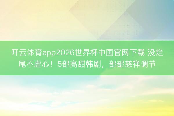 开云体育app2026世界杯中国官网下载 没烂尾不虐心！5部高甜韩剧，部部慈祥调节