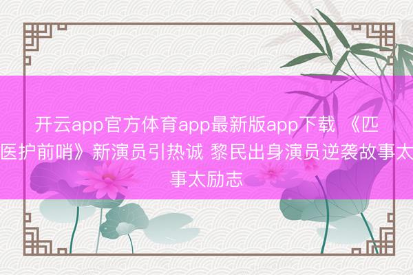 开云app官方体育app最新版app下载 《匹兹堡医护前哨》新演员引热诚 黎民出身演员逆袭故事太励志
