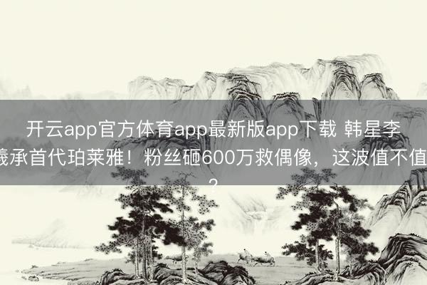 开云app官方体育app最新版app下载 韩星李羲承首代珀莱雅!粉丝砸600万救偶像,这波值不值?