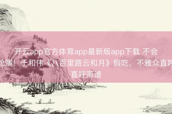 开云app官方体育app最新版app下载 不会演别尬演！于和伟《八百里路云和月》假吃，不雅众直呼离谱