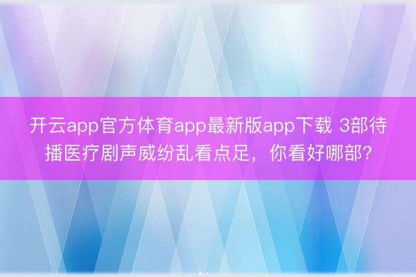 开云app官方体育app最新版app下载 3部待播医疗剧声威纷乱看点足，你看好哪部？