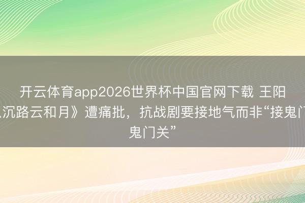 开云体育app2026世界杯中国官网下载 王阳《八沉路云和月》遭痛批，抗战剧要接地气而非“接鬼门关”