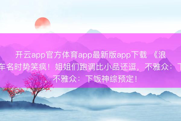 开云app官方体育app最新版app下载 《浪姐7》直播翻车名时势笑疯！姐姐们跑调比小品还逗，不雅众：下饭神综预定！