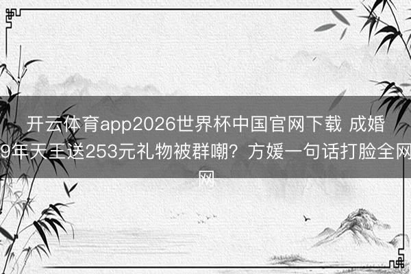 开云体育app2026世界杯中国官网下载 成婚9年天王送253元礼物被群嘲？方媛一句话打脸全网