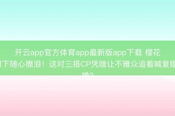 开云app官方体育app最新版app下载 樱花树下随心擦泪！这对三搭CP凭啥让不雅众追着喊复婚？