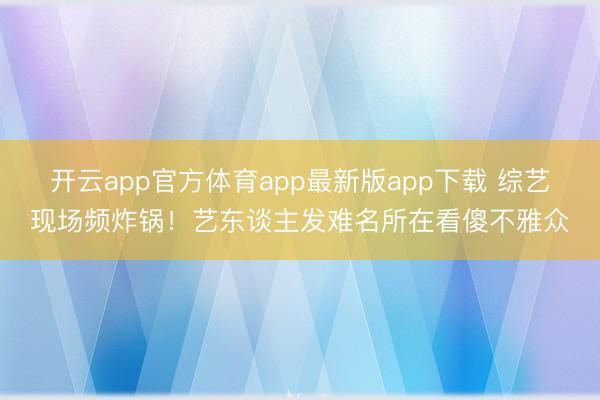 开云app官方体育app最新版app下载 综艺现场频炸锅！艺东谈主发难名所在看傻不雅众