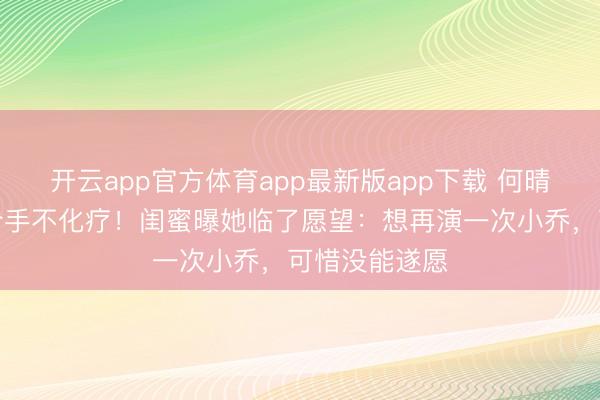 开云app官方体育app最新版app下载 何晴脑瘤晚期坚合手不化疗!闺蜜曝她临了愿望:想再演一次小乔,可惜没能遂愿