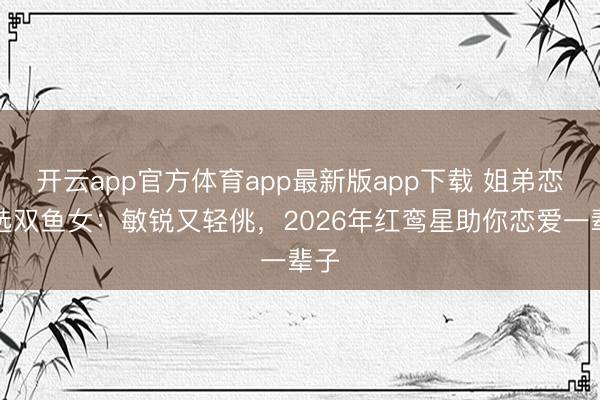 开云app官方体育app最新版app下载 姐弟恋首选双鱼女:敏锐又轻佻,2026年红鸾星助你恋爱一辈子