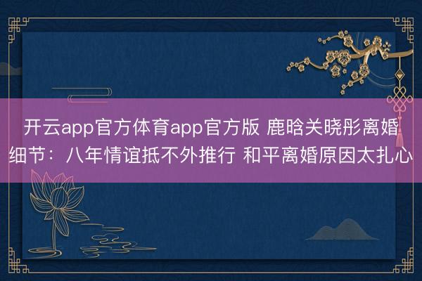 开云app官方体育app官方版 鹿晗关晓彤离婚细节:八年情谊抵不外推行 和平离婚原因太扎心