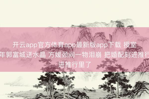 开云app官方体育app最新版app下载 授室九周年郭富城送水晶 方媛颈间一物泪崩 把婚配刻进推行里了