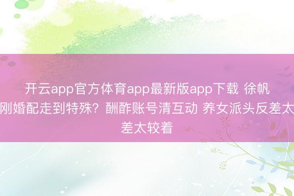 开云app官方体育app最新版app下载 徐帆冯小刚婚配走到特殊？酬酢账号清互动 养女派头反差太较着
